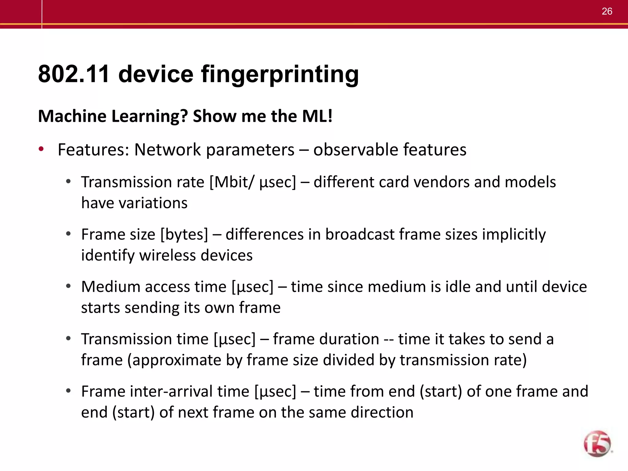 26
802.11 device fingerprinting
Machine Learning? Show me the ML!
• Features: Network parameters – observable features
• Transmission rate [Mbit/ µsec] – different card vendors and models
have variations
• Frame size [bytes] – differences in broadcast frame sizes implicitly
identify wireless devices
• Medium access time [µsec] – time since medium is idle and until device
starts sending its own frame
• Transmission time [µsec] – frame duration -- time it takes to send a
frame (approximate by frame size divided by transmission rate)
• Frame inter-arrival time [µsec] – time from end (start) of one frame and
end (start) of next frame on the same direction
 