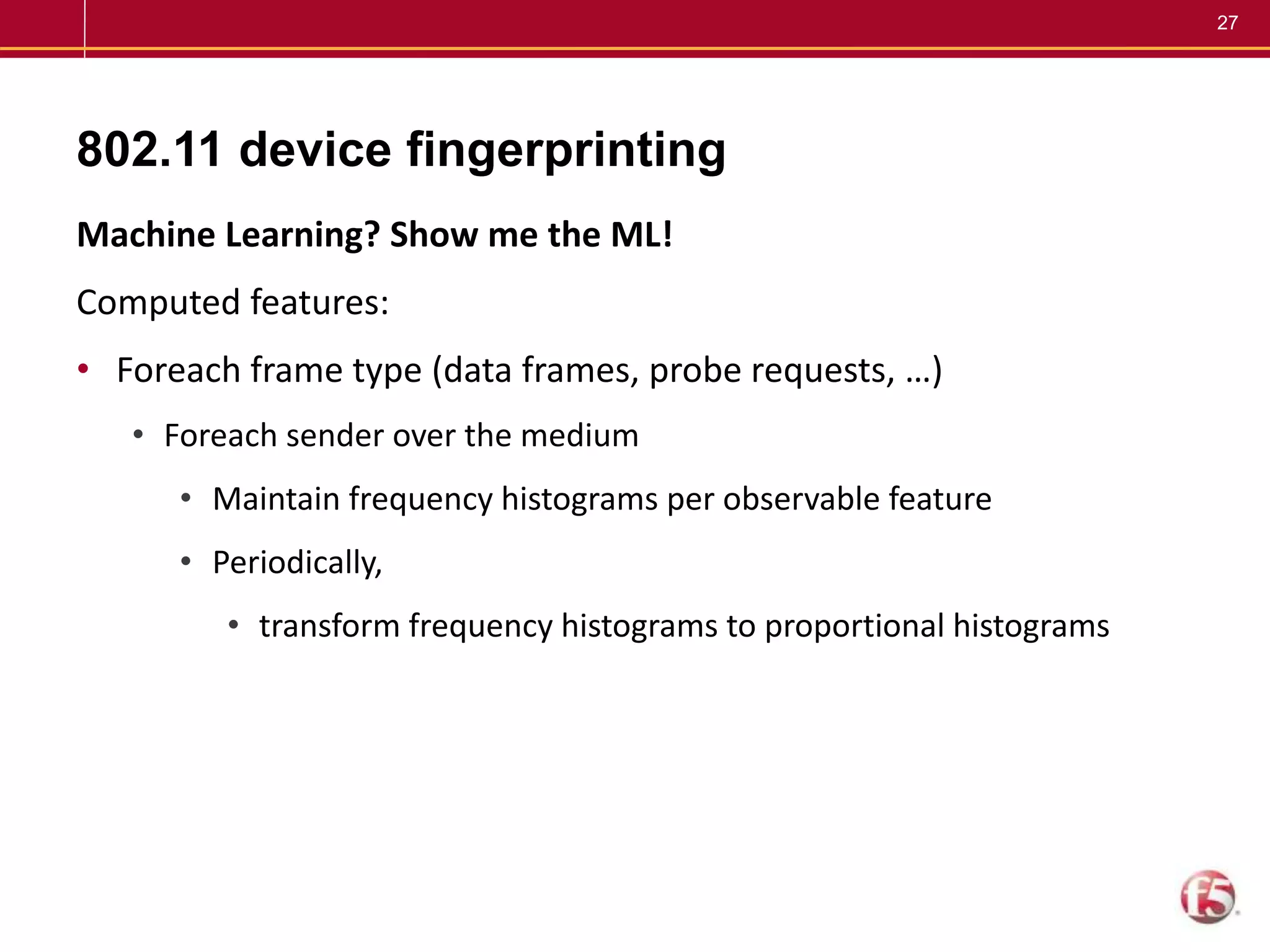 27
802.11 device fingerprinting
Machine Learning? Show me the ML!
Computed features:
• Foreach frame type (data frames, probe requests, …)
• Foreach sender over the medium
• Maintain frequency histograms per observable feature
• Periodically,
• transform frequency histograms to proportional histograms
 