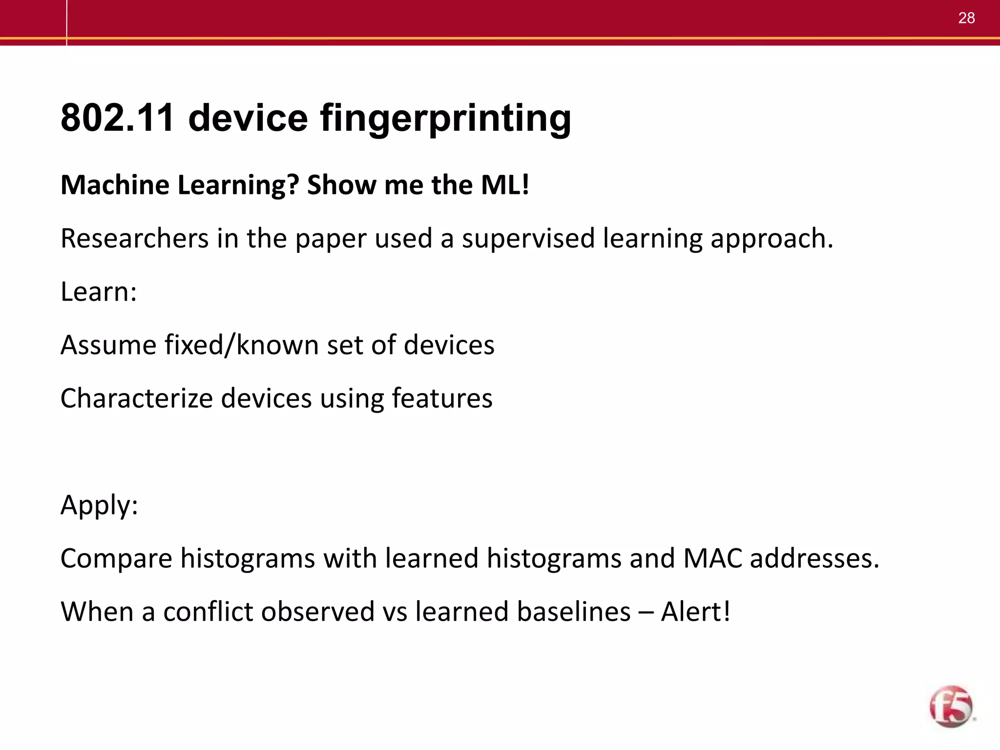 28
802.11 device fingerprinting
Machine Learning? Show me the ML!
Researchers in the paper used a supervised learning approach.
Learn:
Assume fixed/known set of devices
Characterize devices using features
Apply:
Compare histograms with learned histograms and MAC addresses.
When a conflict observed vs learned baselines – Alert!
 