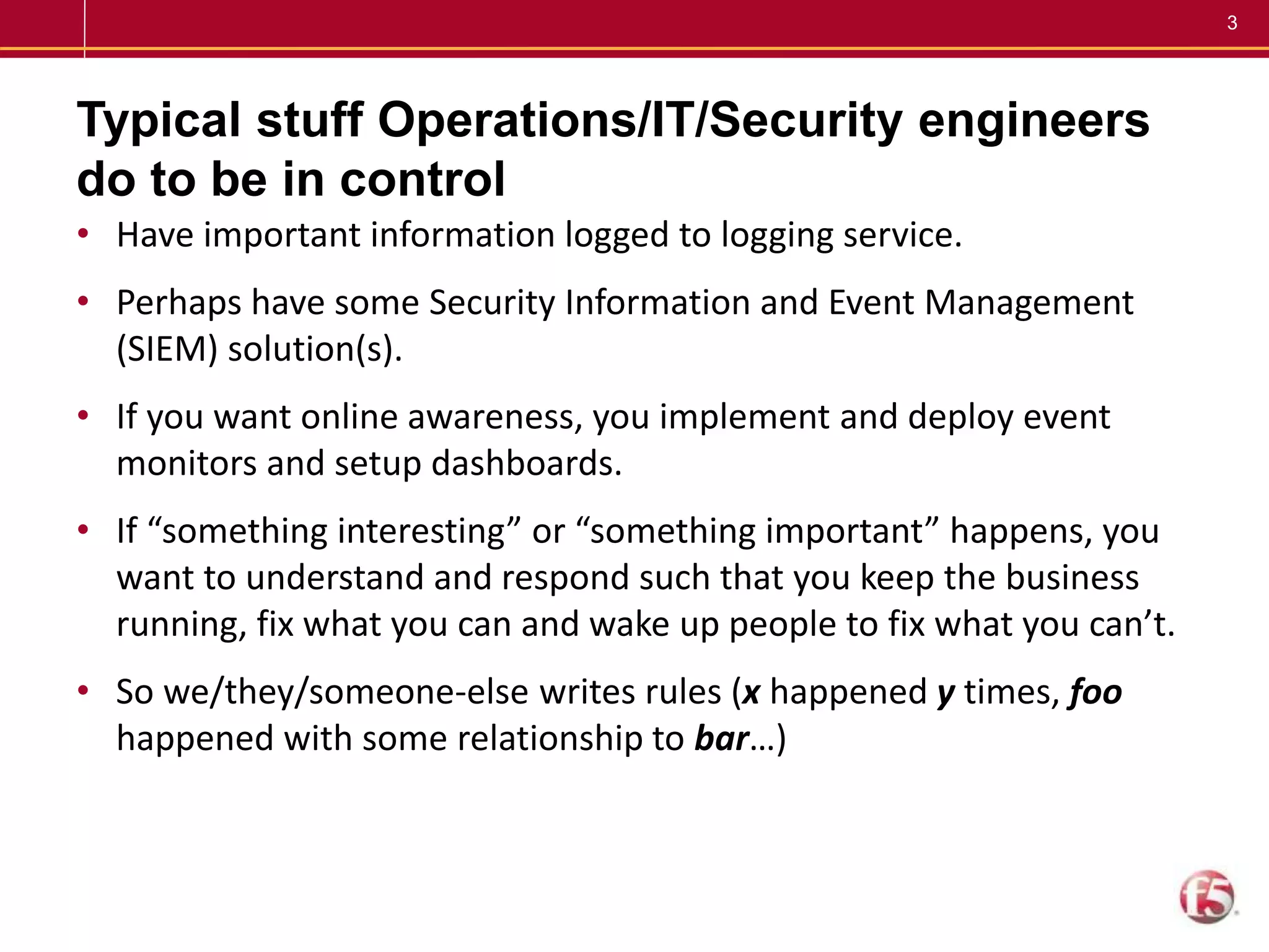 3
Typical stuff Operations/IT/Security engineers
do to be in control
• Have important information logged to logging service.
• Perhaps have some Security Information and Event Management
(SIEM) solution(s).
• If you want online awareness, you implement and deploy event
monitors and setup dashboards.
• If “something interesting” or “something important” happens, you
want to understand and respond such that you keep the business
running, fix what you can and wake up people to fix what you can’t.
• So we/they/someone-else writes rules (x happened y times, foo
happened with some relationship to bar…)
 