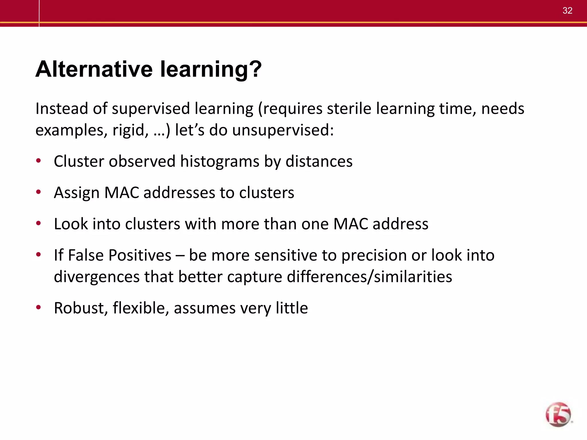 32
Alternative learning?
Instead of supervised learning (requires sterile learning time, needs
examples, rigid, …) let’s do unsupervised:
• Cluster observed histograms by distances
• Assign MAC addresses to clusters
• Look into clusters with more than one MAC address
• If False Positives – be more sensitive to precision or look into
divergences that better capture differences/similarities
• Robust, flexible, assumes very little
 
