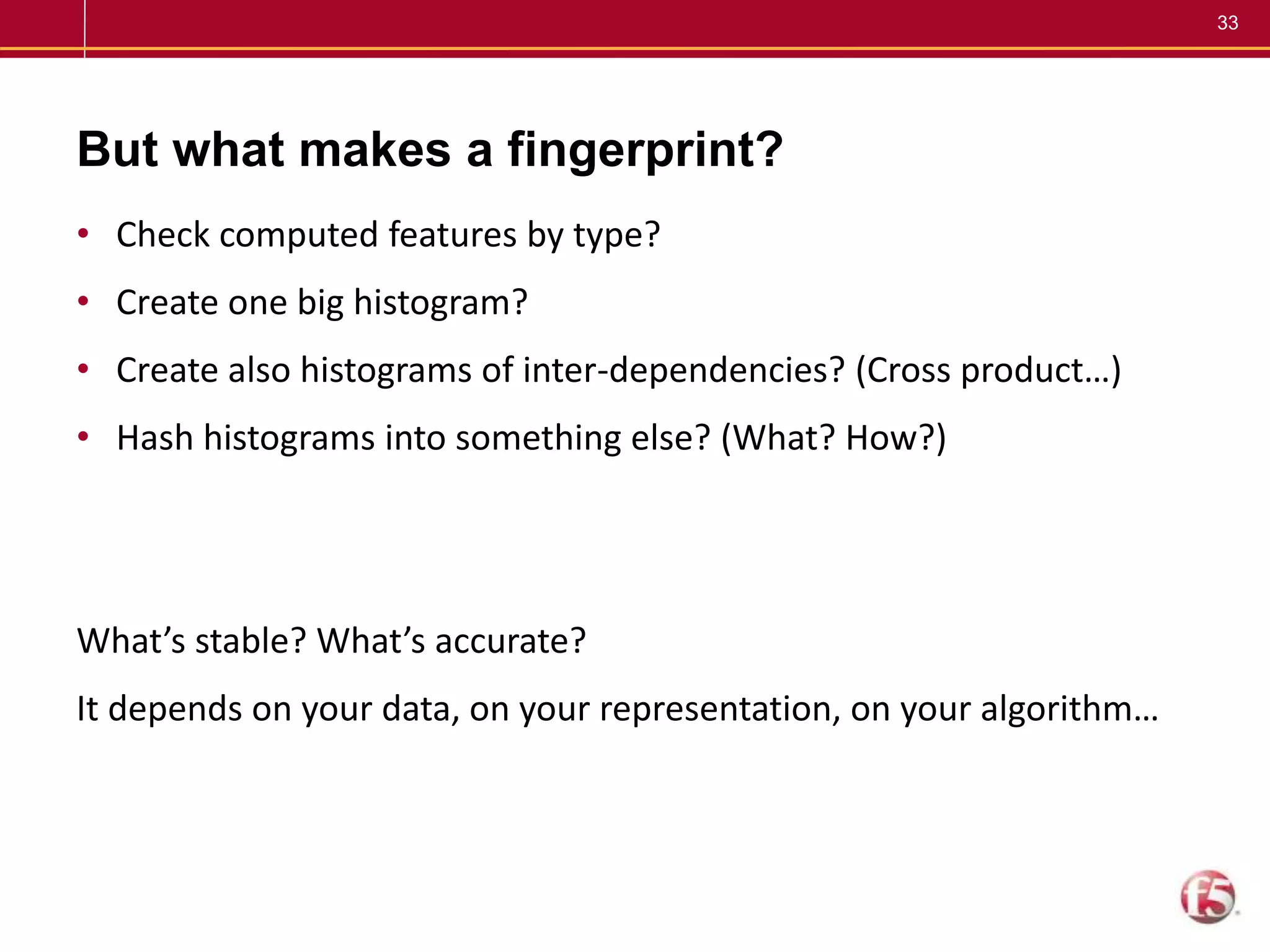 33
But what makes a fingerprint?
• Check computed features by type?
• Create one big histogram?
• Create also histograms of inter-dependencies? (Cross product…)
• Hash histograms into something else? (What? How?)
What’s stable? What’s accurate?
It depends on your data, on your representation, on your algorithm…
 