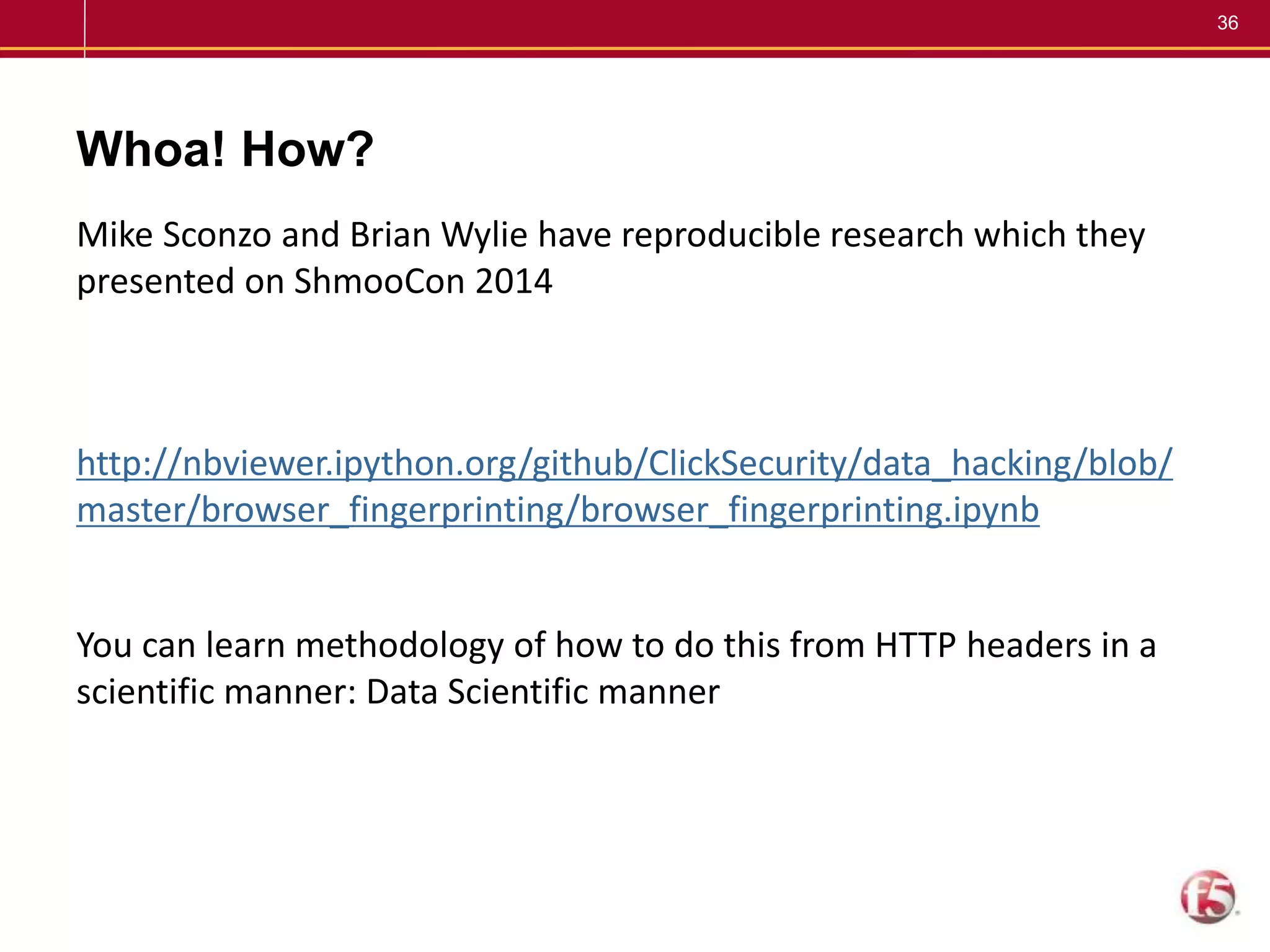 36
Whoa! How?
Mike Sconzo and Brian Wylie have reproducible research which they
presented on ShmooCon 2014
http://nbviewer.ipython.org/github/ClickSecurity/data_hacking/blob/
master/browser_fingerprinting/browser_fingerprinting.ipynb
You can learn methodology of how to do this from HTTP headers in a
scientific manner: Data Scientific manner
 