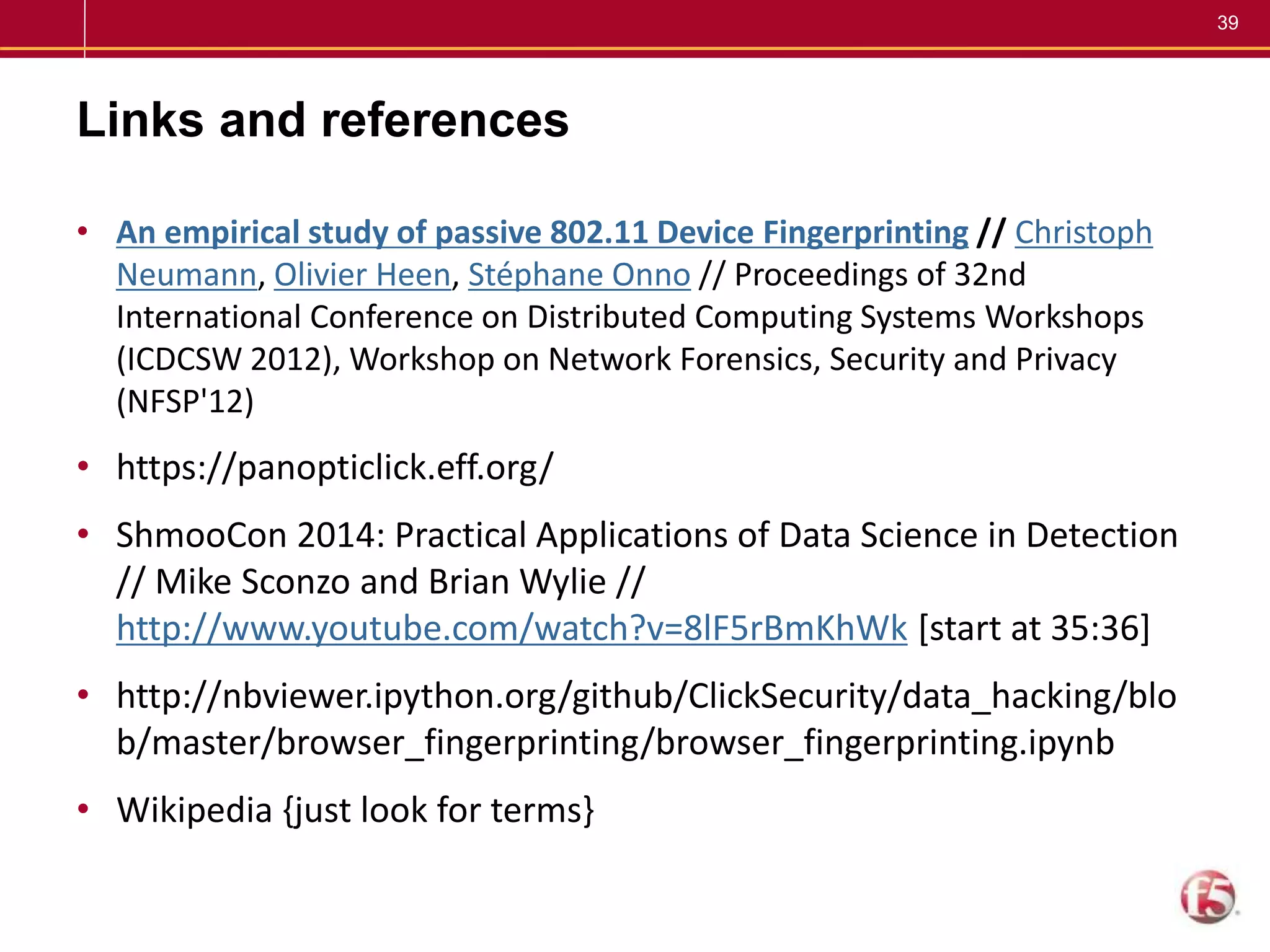 39
Links and references
• An empirical study of passive 802.11 Device Fingerprinting // Christoph
Neumann, Olivier Heen, Stéphane Onno // Proceedings of 32nd
International Conference on Distributed Computing Systems Workshops
(ICDCSW 2012), Workshop on Network Forensics, Security and Privacy
(NFSP'12)
• https://panopticlick.eff.org/
• ShmooCon 2014: Practical Applications of Data Science in Detection
// Mike Sconzo and Brian Wylie //
http://www.youtube.com/watch?v=8lF5rBmKhWk [start at 35:36]
• http://nbviewer.ipython.org/github/ClickSecurity/data_hacking/blo
b/master/browser_fingerprinting/browser_fingerprinting.ipynb
• Wikipedia {just look for terms}
 