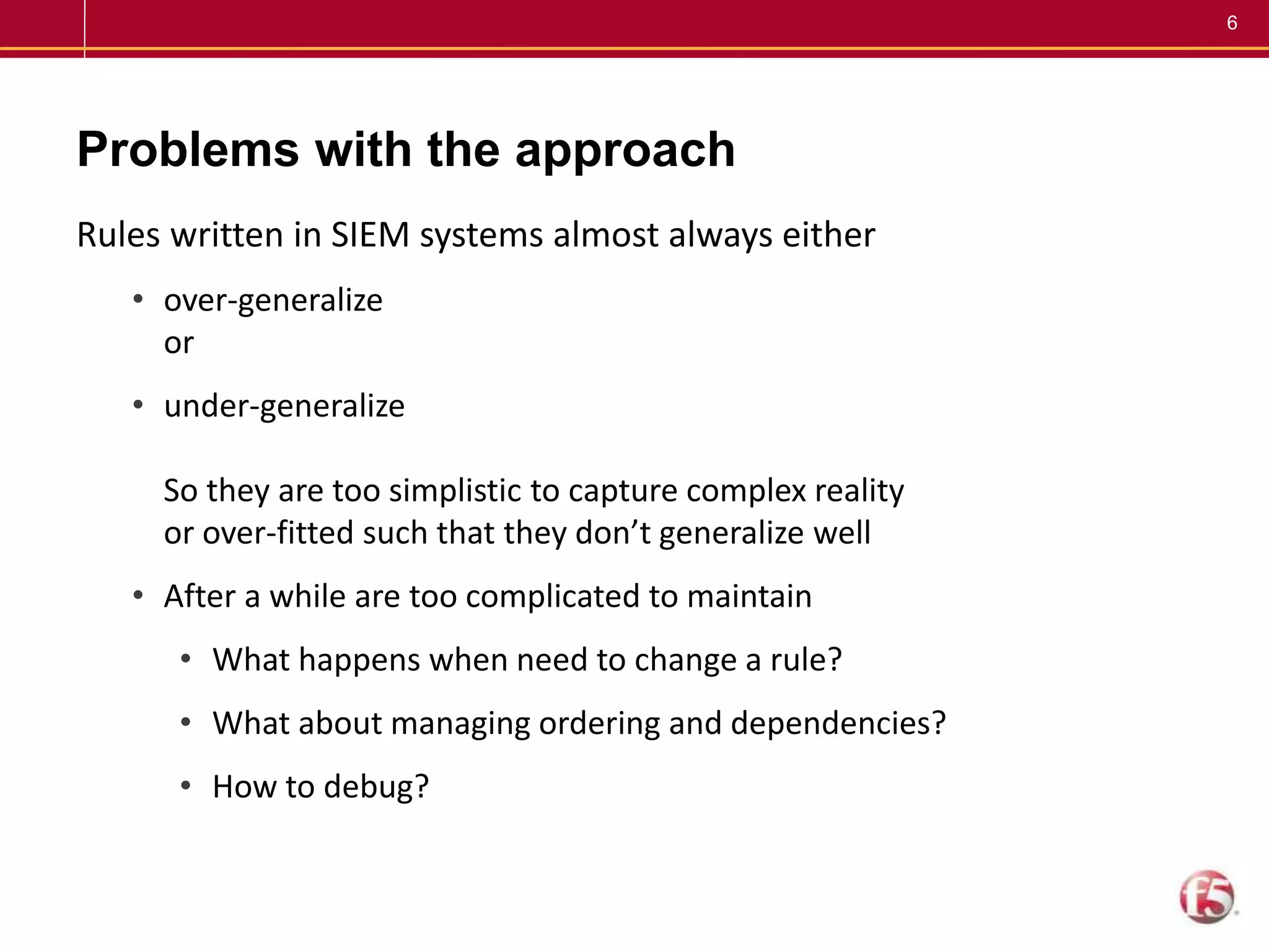 6
Problems with the approach
Rules written in SIEM systems almost always either
• over-generalize
or
• under-generalize
So they are too simplistic to capture complex reality
or over-fitted such that they don’t generalize well
• After a while are too complicated to maintain
• What happens when need to change a rule?
• What about managing ordering and dependencies?
• How to debug?
 