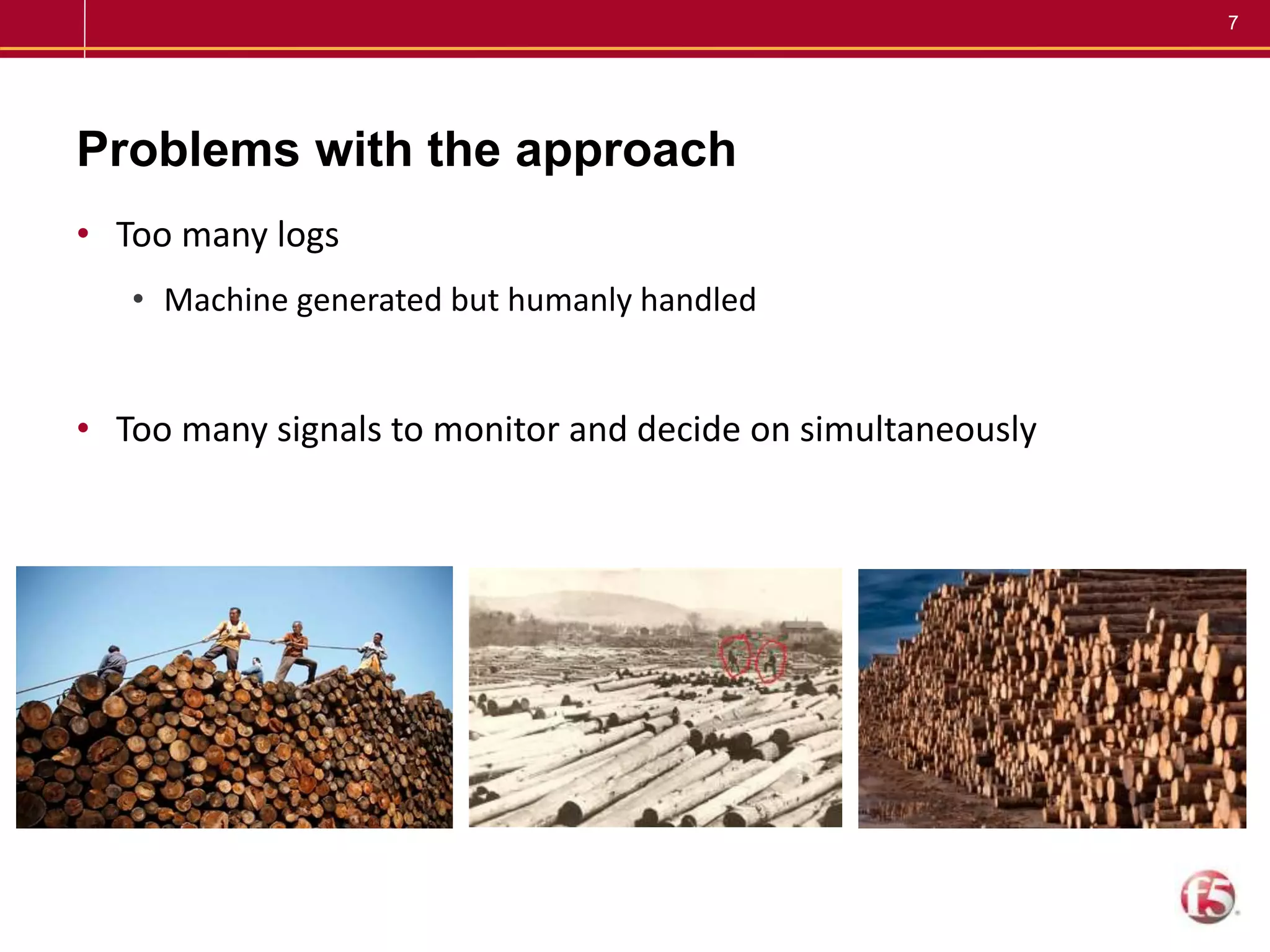 7
Problems with the approach
• Too many logs
• Machine generated but humanly handled
• Too many signals to monitor and decide on simultaneously
 
