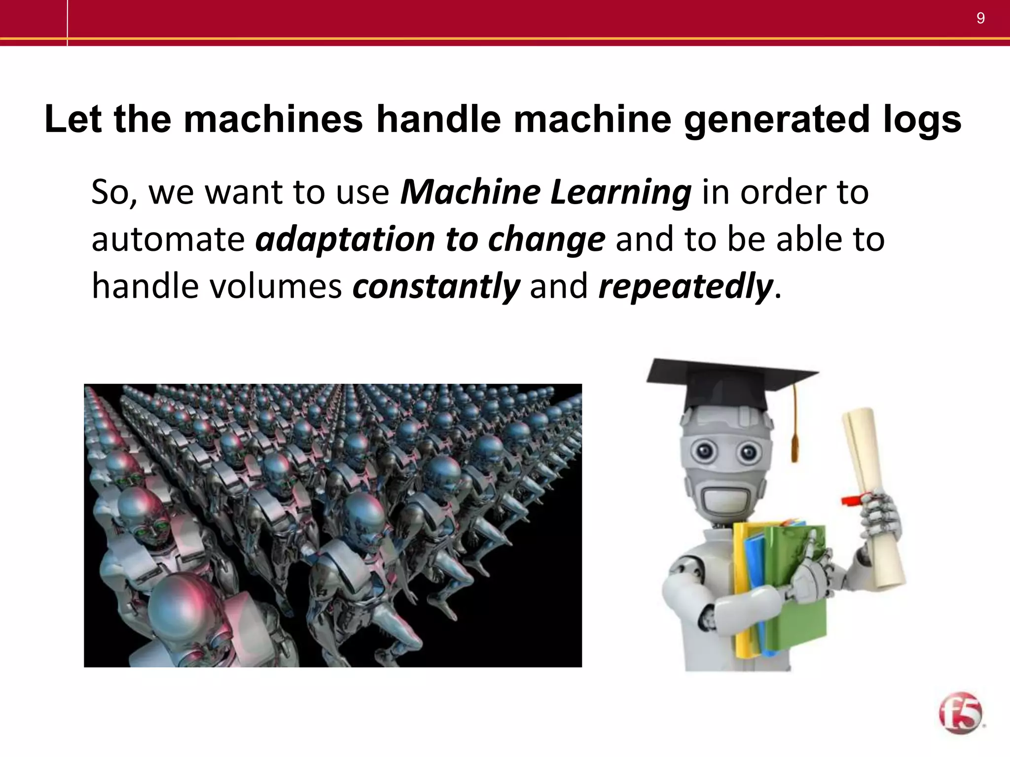 9
Let the machines handle machine generated logs
So, we want to use Machine Learning in order to
automate adaptation to change and to be able to
handle volumes constantly and repeatedly.
 