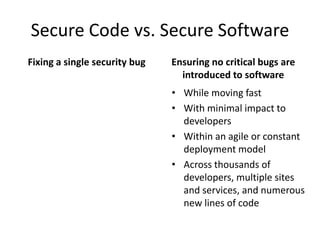 Secure Code vs. Secure Software
Fixing a single security bug
• While moving fast
• With minimal impact to
developers
• Within an agile or constant
deployment model
• Across thousands of
developers, multiple sites
and services, and numerous
new lines of code
Ensuring no critical bugs are
introduced to software
 