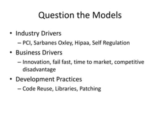 Question the Models
• Industry Drivers
– PCI, Sarbanes Oxley, Hipaa, Self Regulation
• Business Drivers
– Innovation, fail fast, time to market, competitive
disadvantage
• Development Practices
– Code Reuse, Libraries, Patching
 