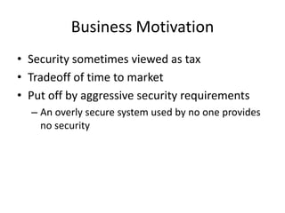 Business Motivation
• Security sometimes viewed as tax
• Tradeoff of time to market
• Put off by aggressive security requirements
– An overly secure system used by no one provides
no security
 
