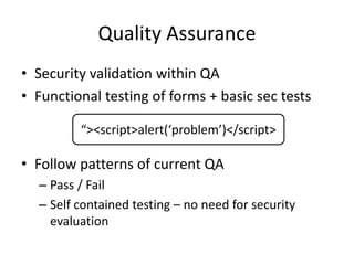 Quality Assurance
• Security validation within QA
• Functional testing of forms + basic sec tests
• Follow patterns of current QA
– Pass / Fail
– Self contained testing – no need for security
evaluation
“><script>alert(‘problem’)</script>
 