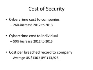 Cost of Security
• Cybercrime cost to companies
– 26% increase 2012 to 2013
• Cybercrime cost to individual
– 50% increase 2012 to 2013
• Cost per breached record to company
– Average US $136 / JPY ¥13,923
 