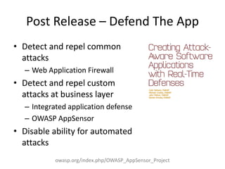 Post Release – Defend The App
• Detect and repel common
attacks
– Web Application Firewall
• Detect and repel custom
attacks at business layer
– Integrated application defense
– OWASP AppSensor
• Disable ability for automated
attacks
owasp.org/index.php/OWASP_AppSensor_Project
 