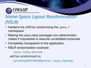 Name-Space Layout Randomization
(NSLR)
• Hardens the JVM by randomizing the java.*
namespace
• Making the Java class packages non-deterministic
makes it impossible to execute unvalidated bytecode
• Completely transparent to the application
• NSLR randomization example:
java.lang.System
will be randomized to:
java$4yE0PCU8UPMcnfaI.lang.System
17
 