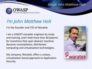 About	John	Matthew	Holt
I’m John Matthew Holt
I’m	the	founder	and	CTO	of	Waratek.	
I	am	a	JVM/JIT	compiler	engineer	by	study	
and	training,	and	I	hold	more	than	60	patents	
for	inventions	that	span	abstract	machine,	
dynamic	recompilation,	distributed	
computing	and	virtualization	technologies.	
My	company,	Waratek,	offers	a	unique,	
virtualization	based	approach	to	Application	
Security.
2
 