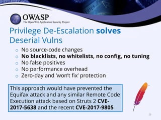 Privilege De-Escalation solves
Deserial Vulns
o No source-code changes
o No blacklists, no whitelists, no config, no tuning
o No false positives
o No performance overhead
o Zero-day and ‘won’t fix’ protection
This approach would have prevented the
Equifax attack and any similar Remote Code
Execution attack based on Struts 2 CVE-
2017-5638 and the recent CVE-2017-9805
23
 