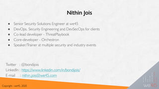 Nithin Jois
Copyright - we45, 2020
● Senior Security Solutions Engineer at we45
● DevOps, Security Engineering and DevSecOps for clients
● Co-lead developer - ThreatPlaybook
● Core-developer - Orchestron
● Speaker/Trainer at multiple security and industry events
Twitter : @bondijois
LinkedIn : https://www.linkedin.com/in/bondijois/
E-mail : nithin.jois@we45.com
 