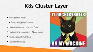 K8s Cluster Layer
• No Network Policy
• Especially Egress Controls
• No Authentication or Access Control
• No Logical Segmentation - Namespaces
• No Pod Security Controls
• Lack of Monitoring
 