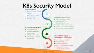 K8s Security Model
Copyright - we45, 2020
• Restrict access to kubectl
• Use RBAC
• Use a network policy
• Use namespaces
• Bootstrap TLS
Set up a cluster
Follow security hygiene
• Keep Kubernetes updated
• Use a minimal OS
• Use minimal IAM roles
• Use private IPs on your nodes
• Monitor access with audit logging
• Verify binaries that are deployed
• Disable dashboard
• Disable default service
account token
• Protect node metadata
• Scan images for known
vulnerabilities
Prevent known attacks
• Set a pod security policy
• Protect secrets
• Consider sandboxing
• Limit the identity used by pods
• Use a service mesh for
authentication/ encryption
Prevent/limit impact of
microservice compromise
 