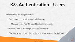 K8s Authentication - Users
• Kubernetes has two types of users:
• Service Accounts => Managed by Kubernetes
• Managed by the K8s API, bound to specific namespaces
• Normal Users => Managed by an outside service
• The user typing kubectl must authenticate or be an anonymous user
Copyright - we45, 2020
 