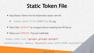 Static Token File
• Inject Bearer Tokens into the Kubernetes cluster with the
• -- token-auth-file=SOMEFILE CLI arg
• Token Files CANNOT be changed without restarting the API Server
• Tokens are FOREVER. They last indefinitely
Copyright - we45, 2020
token,user,uid,"group1,group2,group3"
Authorization: Bearer 31ada4fd-adec-460c-809a-9e56ceb75269
 