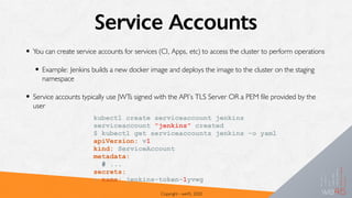 Service Accounts
• You can create service accounts for services (CI, Apps, etc) to access the cluster to perform operations
• Example: Jenkins builds a new docker image and deploys the image to the cluster on the staging
namespace
• Service accounts typically use JWTs signed with the API’s TLS Server OR a PEM file provided by the
user
Copyright - we45, 2020
kubectl create serviceaccount jenkins
serviceaccount "jenkins" created
$ kubectl get serviceaccounts jenkins -o yaml
apiVersion: v1
kind: ServiceAccount
metadata:
# ...
secrets:
- name: jenkins-token-1yvwg
 