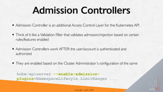 Admission Controllers
• Admission Controller is an additional Access Control Layer for the Kubernetes API
• Think of it like a Validation Filter that validates admission/rejection based on certain
rules/features enabled
• Admission Controllers work AFTER the user/account is authenticated and
authorized
• They are enabled based on the Cluster Administrator’s configuration of the same
Copyright - we45, 2020
kube-apiserver --enable-admission-
plugins=NamespaceLifecyle,LimitRanger ...
 
