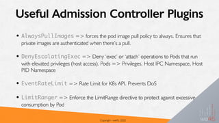 Useful Admission Controller Plugins
• AlwaysPullImages => forces the pod image pull policy to always. Ensures that
private images are authenticated when there’s a pull.
• DenyEscalatingExec => Deny ‘exec’ or ‘attach’ operations to Pods that run
with elevated privileges (host access). Pods => Privileges, Host IPC Namespace, Host
PID Namespace
• EventRateLimit => Rate Limit for K8s API. Prevents DoS
• LimitRanger => Enforce the LimitRange directive to protect against excessive
consumption by Pod
Copyright - we45, 2020
 