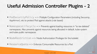 Useful Admission Controller Plugins - 2
• PodSecurityPolicy => Multiple Configuration Parameters (including Seccomp,
AppArmor), etc to protect Pod against attacks (rule based)
• NamespaceLifecycle => Prevents against loading resources in “to-be-deleted”
namespaces. Also prevents against resources being allocated in default, kube-system
and kube-public namespaces
• NodeRestriction => Node Authorization Privileges for the kubelet
• ResourceQuota => Enforces Consumable Resources by a Pod
Copyright - we45, 2020
 