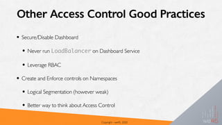 Other Access Control Good Practices
• Secure/Disable Dashboard
• Never run LoadBalancer on Dashboard Service
• Leverage RBAC
• Create and Enforce controls on Namespaces
• Logical Segmentation (however weak)
• Better way to think about Access Control
Copyright - we45, 2020
 