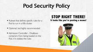 Pod Security Policy
•Ruleset that defines specific rules for a
Pod to run in a K8s cluster
•Optional, but highly recommended
•Admission Controller - Disallows
containers from being loaded on the
Pod, if it violates the rules
 