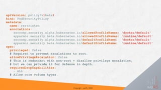 Copyright - we45, 2020
apiVersion: policy/v1beta1
kind: PodSecurityPolicy
metadata:
name: restricted
annotations:
seccomp.security.alpha.kubernetes.io/allowedProfileNames: 'docker/default'
apparmor.security.beta.kubernetes.io/allowedProfileNames: 'runtime/default'
seccomp.security.alpha.kubernetes.io/defaultProfileName: 'docker/default'
apparmor.security.beta.kubernetes.io/defaultProfileName: 'runtime/default'
spec:
privileged: false
# Required to prevent escalations to root.
allowPrivilegeEscalation: false
# This is redundant with non-root + disallow privilege escalation,
# but we can provide it for defense in depth.
requiredDropCapabilities:
- ALL
# Allow core volume types.
 