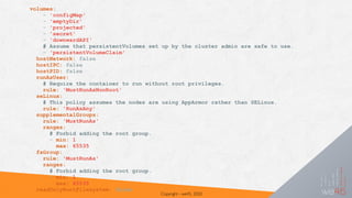 Copyright - we45, 2020
volumes:
- 'configMap'
- 'emptyDir'
- 'projected'
- 'secret'
- 'downwardAPI'
# Assume that persistentVolumes set up by the cluster admin are safe to use.
- 'persistentVolumeClaim'
hostNetwork: false
hostIPC: false
hostPID: false
runAsUser:
# Require the container to run without root privileges.
rule: 'MustRunAsNonRoot'
seLinux:
# This policy assumes the nodes are using AppArmor rather than SELinux.
rule: 'RunAsAny'
supplementalGroups:
rule: 'MustRunAs'
ranges:
# Forbid adding the root group.
- min: 1
max: 65535
fsGroup:
rule: 'MustRunAs'
ranges:
# Forbid adding the root group.
- min: 1
max: 65535
readOnlyRootFilesystem: false
 