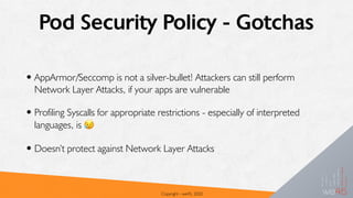 Pod Security Policy - Gotchas
•AppArmor/Seccomp is not a silver-bullet! Attackers can still perform
Network Layer Attacks, if your apps are vulnerable
•Profiling Syscalls for appropriate restrictions - especially of interpreted
languages, is 😥
•Doesn’t protect against Network Layer Attacks
Copyright - we45, 2020
 