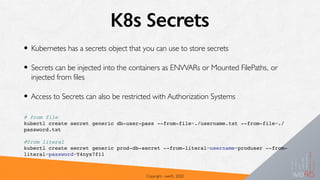 K8s Secrets
• Kubernetes has a secrets object that you can use to store secrets
• Secrets can be injected into the containers as ENVVARs or Mounted FilePaths, or
injected from files
• Access to Secrets can also be restricted with Authorization Systems
Copyright - we45, 2020
# from file
kubectl create secret generic db-user-pass --from-file=./username.txt --from-file=./
password.txt
#from literal
kubectl create secret generic prod-db-secret --from-literal=username=produser --from-
literal=password=Y4nys7f11
 