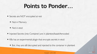 Points to Ponder…
• Secrets are NOT encrypted at rest
• Not in Memory
• Not in etcd
• Injected Secrets (into Container) are in plaintext/base64encoded
• K8s has an experimental plugin that encrypts secrets in etcd:
• But, they are still decrypted and injected to the container in plaintext
Copyright - we45, 2020
 