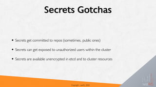 Secrets Gotchas
• Secrets get committed to repos (sometimes, public ones)
• Secrets can get exposed to unauthorized users within the cluster
• Secrets are available unencrypted in etcd and to cluster resources
Copyright - we45, 2020
 