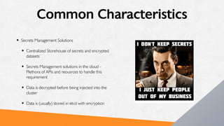 Common Characteristics
• Secrets Management Solutions
• Centralized Storehouse of secrets and encrypted
datasets
• Secrets Management solutions in the cloud -
Plethora of APIs and reousrces to handle this
requirement
• Data is decrypted before being injected into the
cluster
• Data is (usually) stored in etcd with encryption
 