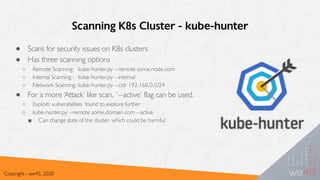 Scanning K8s Cluster - kube-hunter
● Scans for security issues on K8s clusters
● Has three scanning options
○ Remote Scanning: kube-hunter.py --remote some.node.com
○ Internal Scanning : kube-hunter.py --internal
○ Network Scanning: kube-hunter.py --cidr 192.168.0.0/24
● For a more ‘Attack’ like scan, ‘--active’ flag can be used.
○ Exploits vulnerabilities found to explore further
○ kube-hunter.py --remote some.domain.com --active
■ Can change state of the cluster, which could be harmful
Copyright - we45, 2020
 