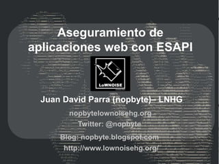 Aseguramiento de
aplicaciones web con ESAPI



 Juan David Parra (nopbyte)– LNHG
       nopbytelownoisehg.org
         Twitter: @nopbyte
     Blog: nopbyte.blogspot.com
      http://www.lownoisehg.org/
 