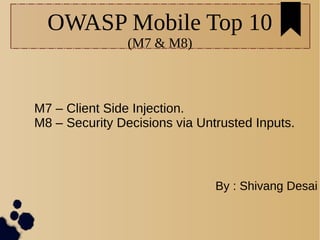 OWASP Mobile Top 10
(M7 & M8)
M7 – Client Side Injection.
M8 – Security Decisions via Untrusted Inputs.
By : Shivang Desai
 