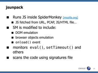 jsunpack

 Runs JS inside SpiderMonkey      [mozilla.org]
   JS fetched from URL, PCAP, JS/HTML file…
 SM is modified to include:
   DOM emulation
   browser objects emulation
   onload() event
 monitors eval(), setTimeout() and
  others
 scans the code using signatures file

                                                   OWASP   14
 
