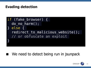 Evading detection


 if (fake_browser) {
   do_no_harm();
 } else {
   redirect_to_malicious_website();
   // or obfuscate an exploit
 }


 We need to detect being run in jsunpack

                                     OWASP   16
 