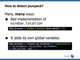 How to detect jsunpack?

Many, many ways:
 Bad implementation of
   window.location
  fake_browser = window.location.host.match('/'); pliku
  window.location.host = ścieżka do


 It adds its own global variables
  fake_browser = (typeof my_location != "undefined");
  // my_navigator, my_activex, my_element,
  // the_activex, app, ...


                                                OWASP     17
 