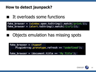 How to detect jsunpack?

 It overloads some functions
fake_browser = (window.open.toString().match(/print/));
fake_browser = (alert.toString().match(/{s*}/));


 Objects emulation has missing spots

 fake_browser = (typeof
     PluginArray.prototype.refresh == "undefined");

 fake_browser = (document.title == 'My Title');




                                                  OWASP   18
 