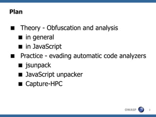 Plan

 Theory - Obfuscation and analysis
  in general
  in JavaScript
 Practice - evading automatic code analyzers
  jsunpack
  JavaScript unpacker
  Capture-HPC


                                      OWASP     2
 