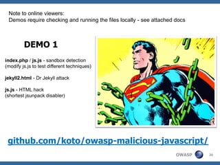 Note to online viewers:
 Demos require checking and running the files locally - see attached docs



         DEMO 1
index.php / js.js - sandbox detection
(modify js.js to test different techniques)

jekyll2.html - Dr Jekyll attack

js.js - HTML hack
(shortest jsunpack disabler)




 github.com/koto/owasp-malicious-javascript/
                                                                     OWASP   20
 