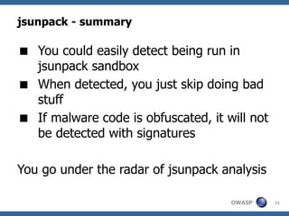 jsunpack - summary

 You could easily detect being run in
  jsunpack sandbox
 When detected, you just skip doing bad
  stuff
 If malware code is obfuscated, it will not
  be detected with signatures

You go under the radar of jsunpack analysis

                                     OWASP     21
 