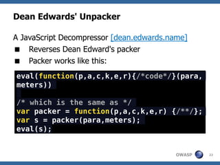 Dean Edwards' Unpacker

A JavaScript Decompressor [dean.edwards.name]
 Reverses Dean Edward's packer
 Packer works like this:
eval(function(p,a,c,k,e,r){/*code*/}(para,
meters))

/* which is the same as */
var packer = function(p,a,c,k,e,r) {/**/};
var s = packer(para,meters);
eval(s);


                                          OWASP   22
 