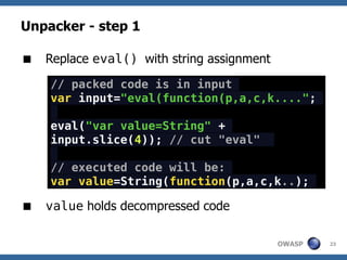 Unpacker - step 1

 Replace eval() with string assignment

    // packed code is in input
    var input="eval(function(p,a,c,k....";

    eval("var value=String" +
    input.slice(4)); // cut "eval"

    // executed code will be:
    var value=String(function(p,a,c,k..);

 value holds decompressed code

                                          OWASP   23
 